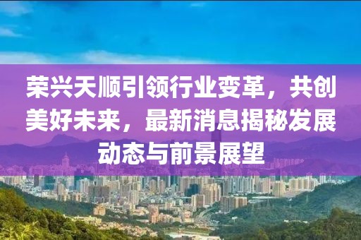 榮興天順引領(lǐng)行業(yè)變革，共創(chuàng)美好未來，最新消息揭秘發(fā)展動態(tài)與前景展望