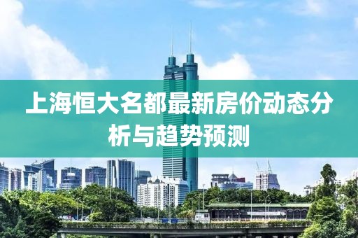 上海恒大名都最新房價動態(tài)分析與趨勢預(yù)測