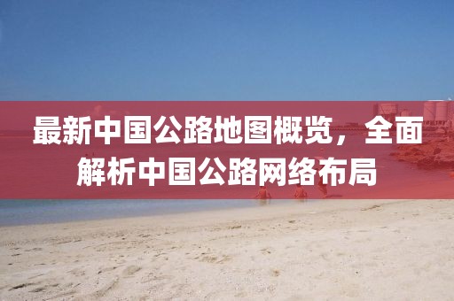 最新中國(guó)公路地圖概覽，全面解析中國(guó)公路網(wǎng)絡(luò)布局