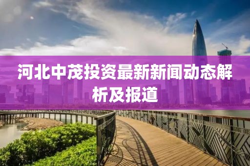 河北中茂投資最新新聞動(dòng)態(tài)解析及報(bào)道