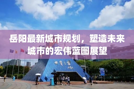 岳陽(yáng)最新城市規(guī)劃，塑造未來(lái)城市的宏偉藍(lán)圖展望