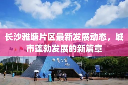 長沙雅塘片區(qū)最新發(fā)展動態(tài)，城市蓬勃發(fā)展的新篇章