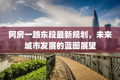 阿房一路東段最新規(guī)劃，未來(lái)城市發(fā)展的藍(lán)圖展望