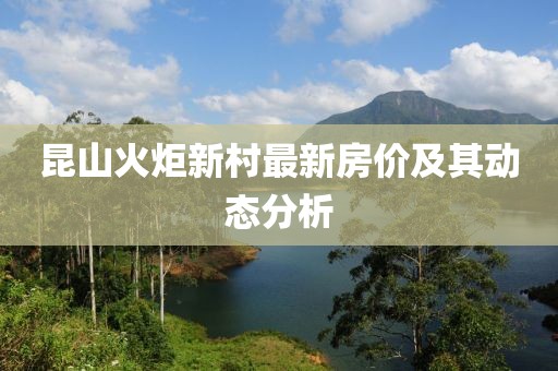 昆山火炬新村最新房?jī)r(jià)及其動(dòng)態(tài)分析