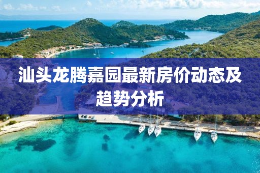 汕頭龍騰嘉園最新房?jī)r(jià)動(dòng)態(tài)及趨勢(shì)分析