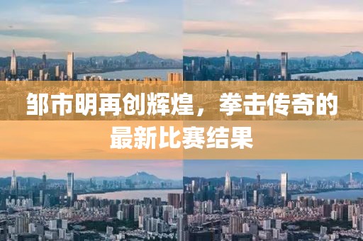 鄒市明再創(chuàng)輝煌，拳擊傳奇的最新比賽結(jié)果