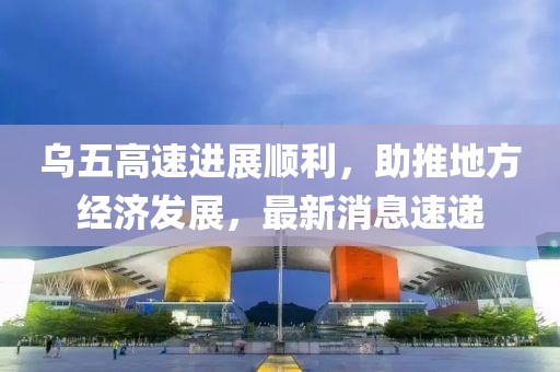 烏五高速進(jìn)展順利，助推地方經(jīng)濟發(fā)展，最新消息速遞