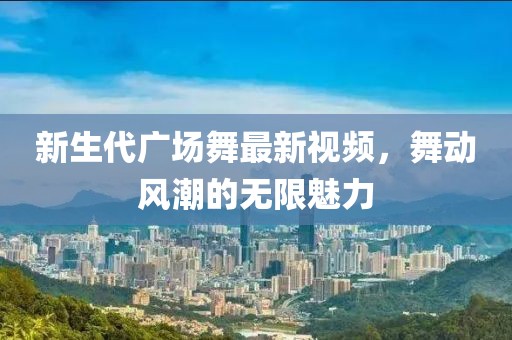 新生代廣場舞最新視頻，舞動風(fēng)潮的無限魅力