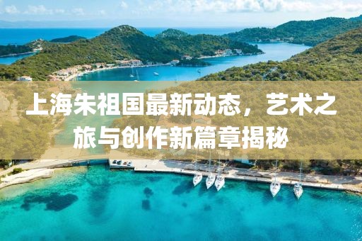 上海朱祖國(guó)最新動(dòng)態(tài)，藝術(shù)之旅與創(chuàng)作新篇章揭秘