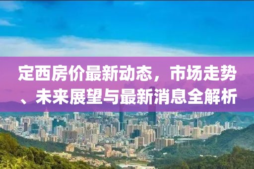 定西房?jī)r(jià)最新動(dòng)態(tài)，市場(chǎng)走勢(shì)、未來(lái)展望與最新消息全解析
