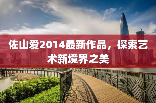 佐山愛(ài)2014最新作品，探索藝術(shù)新境界之美