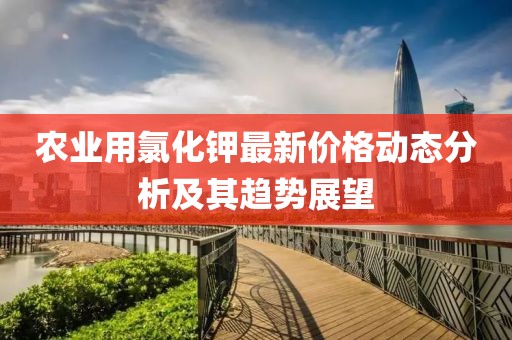 農(nóng)業(yè)用氯化鉀最新價格動態(tài)分析及其趨勢展望