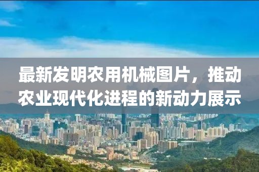 最新發(fā)明農用機械圖片，推動農業(yè)現(xiàn)代化進程的新動力展示