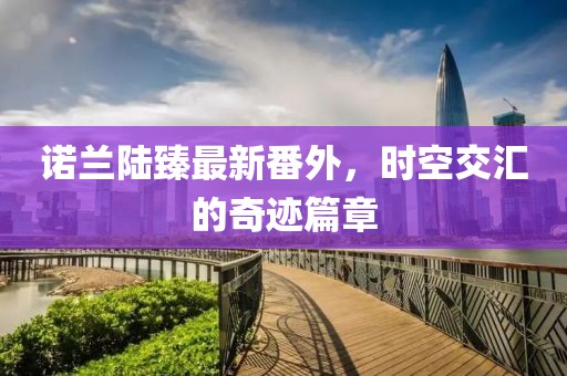 諾蘭陸臻最新番外，時空交匯的奇跡篇章