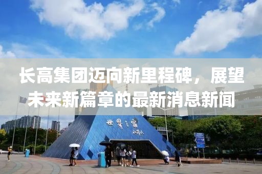 長高集團邁向新里程碑，展望未來新篇章的最新消息新聞