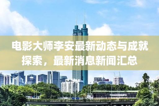 電影大師李安最新動態(tài)與成就探索，最新消息新聞匯總
