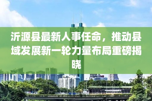 沂源縣最新人事任命，推動縣域發(fā)展新一輪力量布局重磅揭曉
