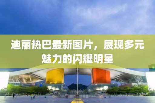 迪麗熱巴最新圖片，展現(xiàn)多元魅力的閃耀明星