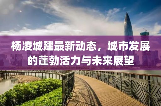 楊凌城建最新動(dòng)態(tài)，城市發(fā)展的蓬勃活力與未來展望