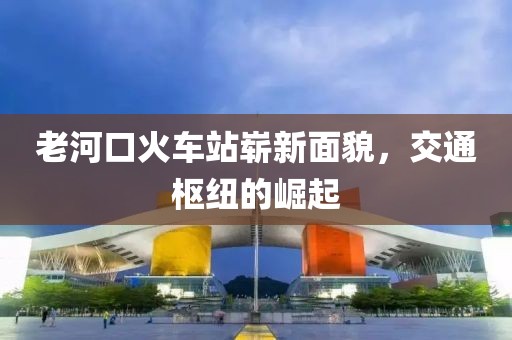 老河口火車站嶄新面貌，交通樞紐的崛起