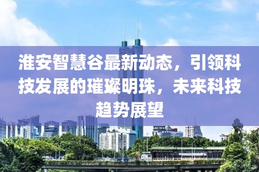 淮安智慧谷最新動(dòng)態(tài)，引領(lǐng)科技發(fā)展的璀璨明珠，未來(lái)科技趨勢(shì)展望