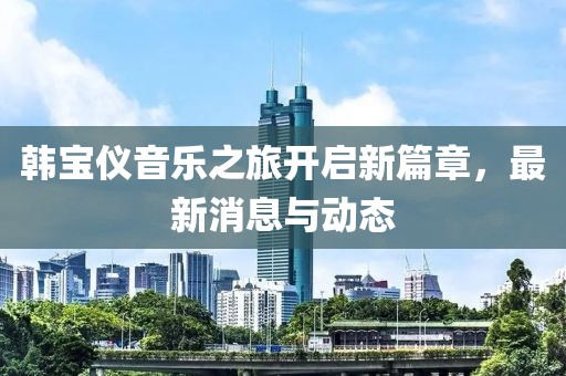 韓寶儀音樂(lè)之旅開(kāi)啟新篇章，最新消息與動(dòng)態(tài)
