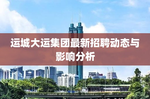 運(yùn)城大運(yùn)集團(tuán)最新招聘動(dòng)態(tài)與影響分析