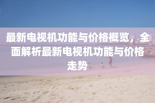 最新電視機(jī)功能與價(jià)格概覽，全面解析最新電視機(jī)功能與價(jià)格走勢(shì)