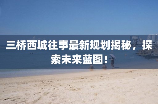 三橋西城往事最新規(guī)劃揭秘，探索未來藍(lán)圖！