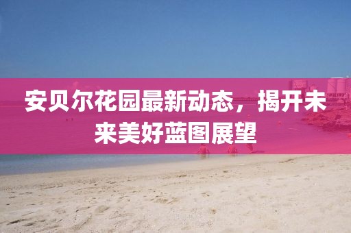安貝爾花園最新動態(tài)，揭開未來美好藍(lán)圖展望
