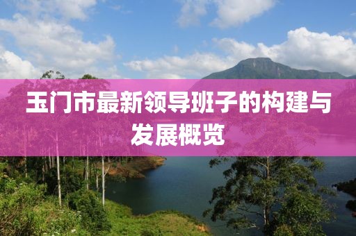 玉門市最新領(lǐng)導(dǎo)班子的構(gòu)建與發(fā)展概覽