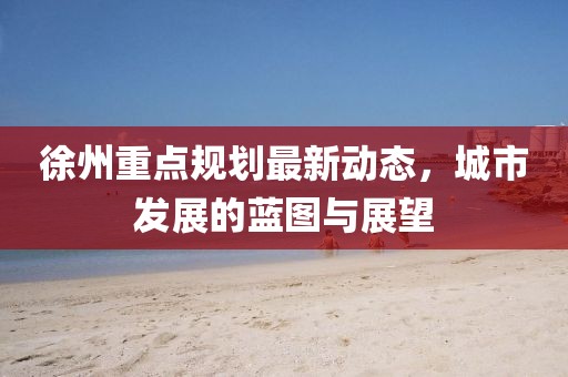 徐州重點規(guī)劃最新動態(tài)，城市發(fā)展的藍圖與展望