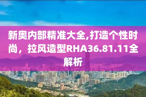 新奧內(nèi)部精準(zhǔn)大全,打造個(gè)性時(shí)尚，拉風(fēng)造型RHA36.81.11全解析