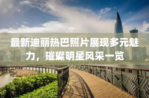 最新迪麗熱巴照片展現(xiàn)多元魅力，璀璨明星風(fēng)采一覽
