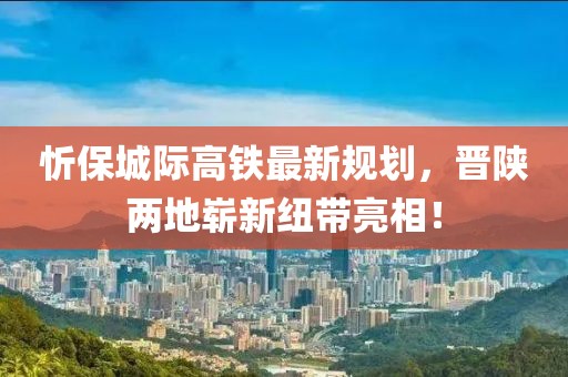 忻保城際高鐵最新規(guī)劃，晉陜兩地嶄新紐帶亮相！