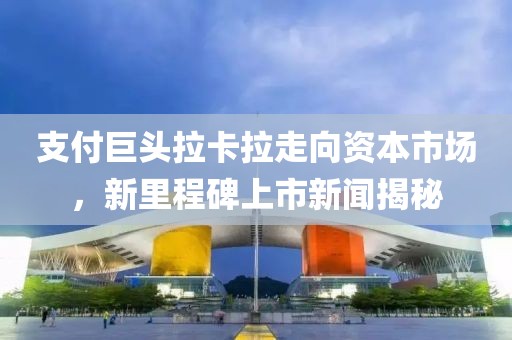 支付巨頭拉卡拉走向資本市場，新里程碑上市新聞揭秘