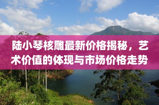 陸小琴核雕最新價格揭秘，藝術(shù)價值的體現(xiàn)與市場價格走勢