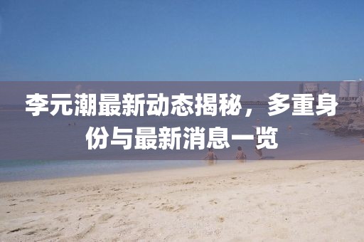 李元潮最新動態(tài)揭秘，多重身份與最新消息一覽