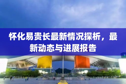 懷化易貴長最新情況探析，最新動態(tài)與進展報告
