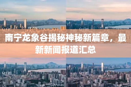 南寧龍象谷揭秘神秘新篇章，最新新聞報道匯總