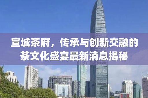 宣城茶府，傳承與創(chuàng)新交融的茶文化盛宴最新消息揭秘