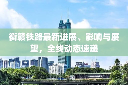 衡贛鐵路最新進展、影響與展望，全線動態(tài)速遞