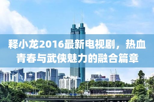 釋小龍2016最新電視劇，熱血青春與武俠魅力的融合篇章