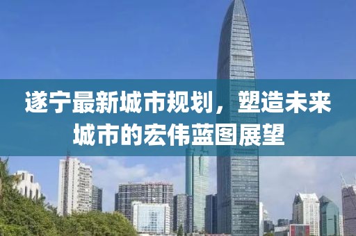 遂寧最新城市規(guī)劃，塑造未來(lái)城市的宏偉藍(lán)圖展望