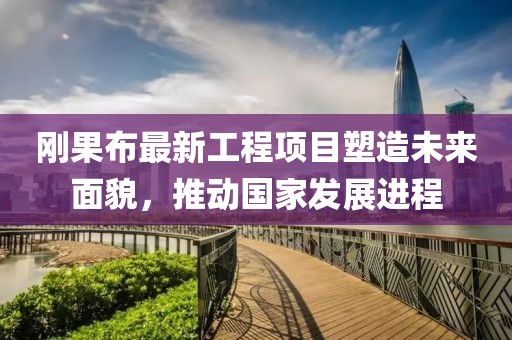 剛果布最新工程項目塑造未來面貌，推動國家發(fā)展進(jìn)程
