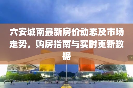 六安城南最新房價動態(tài)及市場走勢，購房指南與實時更新數(shù)據(jù)