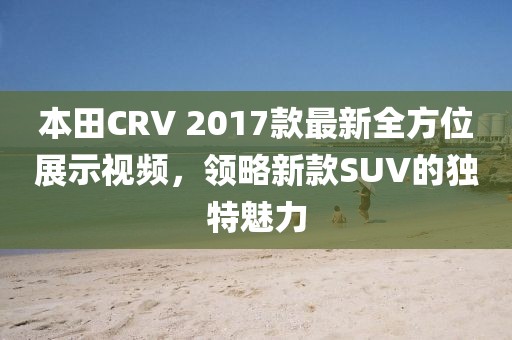 本田CRV 2017款最新全方位展示視頻，領略新款SUV的獨特魅力