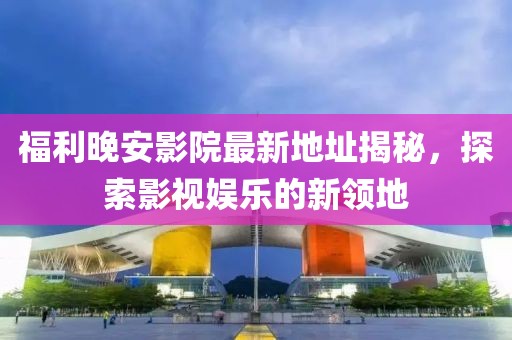 福利晚安影院最新地址揭秘，探索影視娛樂的新領(lǐng)地