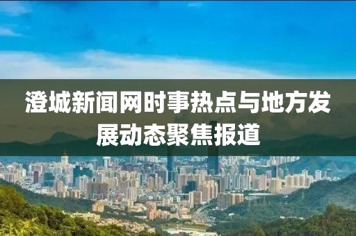 澄城新聞網(wǎng)時(shí)事熱點(diǎn)與地方發(fā)展動(dòng)態(tài)聚焦報(bào)道