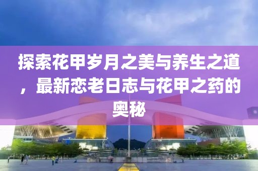 探索花甲歲月之美與養(yǎng)生之道，最新戀老日志與花甲之藥的奧秘